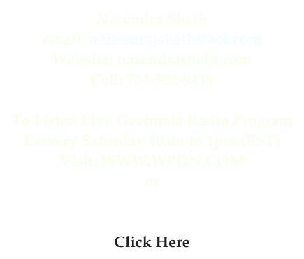 Narendra Sheth
email: narendrajsheth@aol.com
Website: narendrasheth.com
Cell: 734-502-9419

To Listen Live Geetmala Radio Program
Everery Saturday 10am to 1pm (EST)
Visit: WWW.WPON.COM
or
Visit: WWW.TUNEIN.COM
or 
Click Here